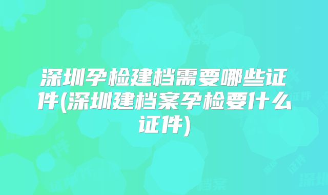 深圳孕检建档需要哪些证件(深圳建档案孕检要什么证件)