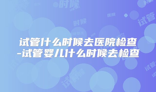 试管什么时候去医院检查-试管婴儿什么时候去检查
