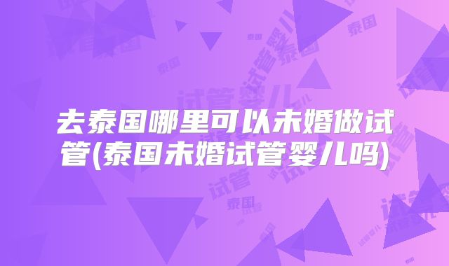 去泰国哪里可以未婚做试管(泰国未婚试管婴儿吗)