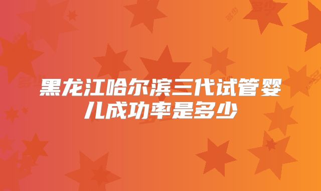 黑龙江哈尔滨三代试管婴儿成功率是多少