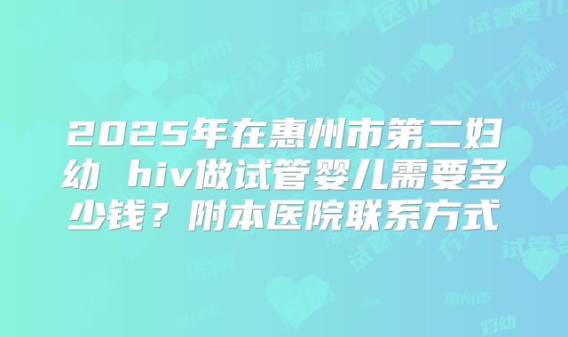 2025年在惠州市第二妇幼 hiv做试管婴儿需要多少钱?附本医院联系方式
