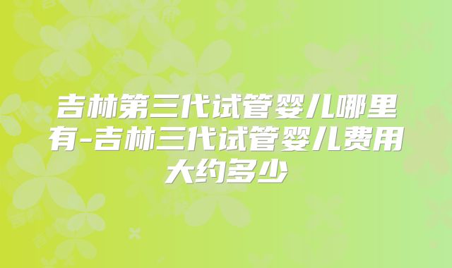 吉林第三代试管婴儿哪里有-吉林三代试管婴儿费用大约多少