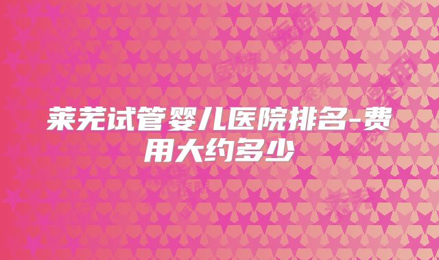 莱芜试管婴儿医院排名-费用大约多少