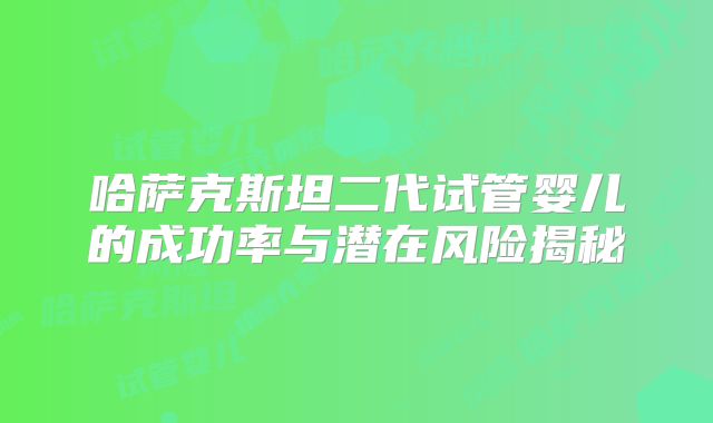 哈萨克斯坦二代试管婴儿的成功率与潜在风险揭秘