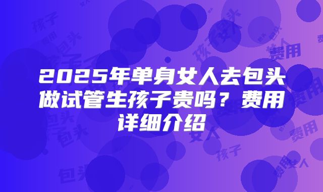 2025年单身女人去包头做试管生孩子贵吗？费用详细介绍