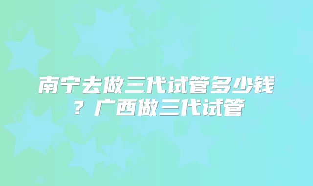南宁去做三代试管多少钱?广西做三代试管