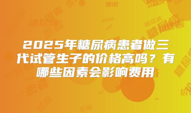 2025年糖尿病患者做三代试管生子的价格高吗？有哪些因素会影响费用
