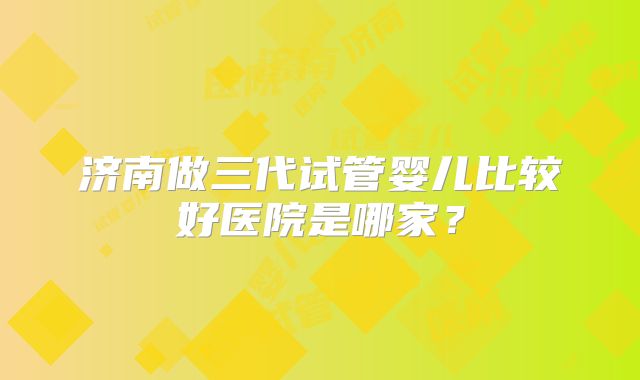 济南做三代试管婴儿比较好医院是哪家？