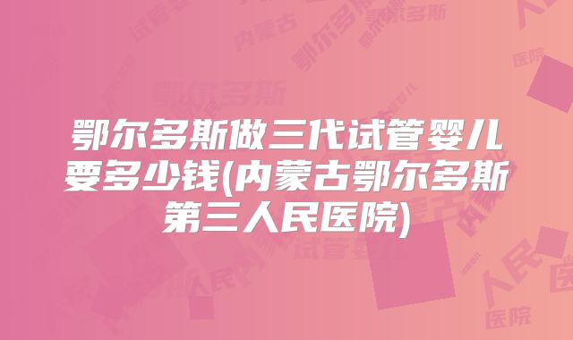 鄂尔多斯做三代试管婴儿要多少钱(内蒙古鄂尔多斯第三人民医院)