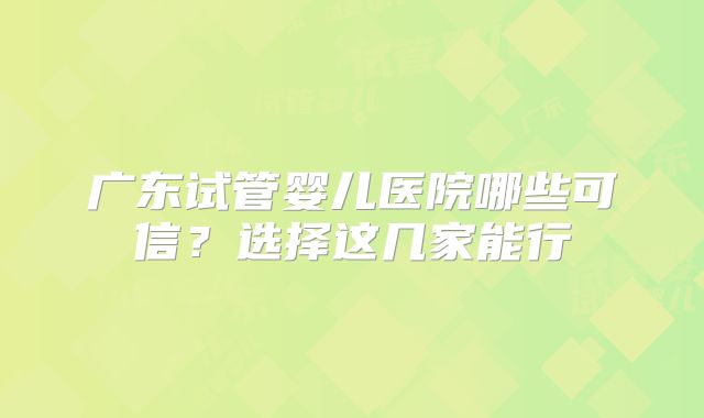 广东试管婴儿医院哪些可信？选择这几家能行