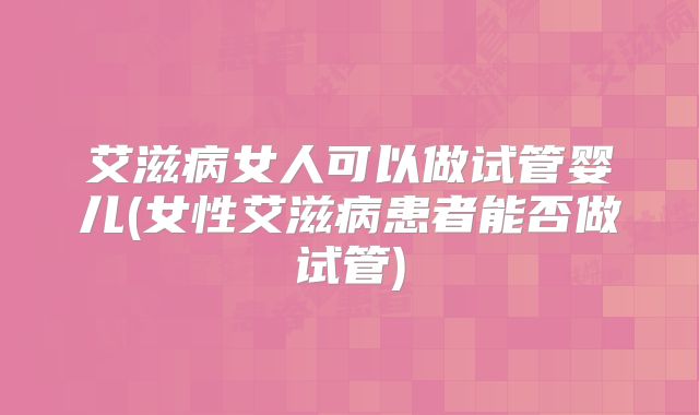 艾滋病女人可以做试管婴儿(女性艾滋病患者能否做试管)