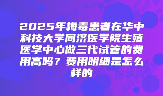 2025年梅毒患者在华中科技大学同济医学院生殖医学中心做三代试管的费用高吗?费用明细是怎么样的