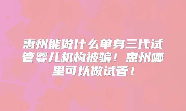 惠州能做什么单身三代试管婴儿机构被骗！惠州哪里可以做试管！