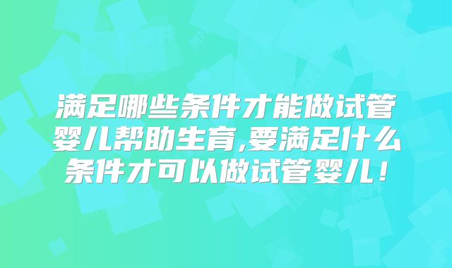 满足哪些条件才能做试管婴儿帮助生育,要满足什么条件才可以做试管婴儿！