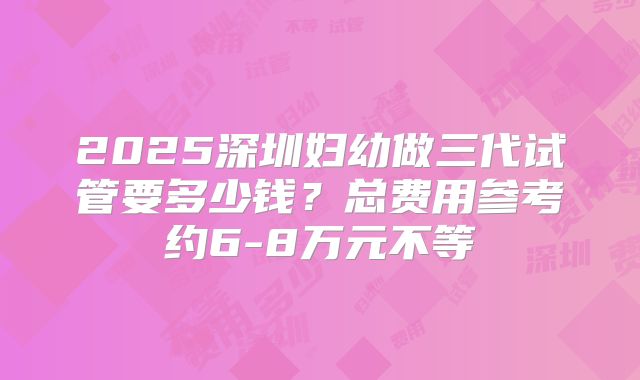 2025深圳妇幼做三代试管要多少钱？总费用参考约6-8万元不等
