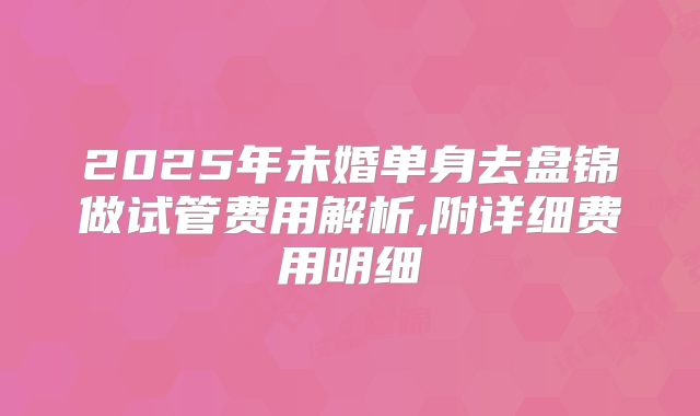 2025年未婚单身去盘锦做试管费用解析,附详细费用明细