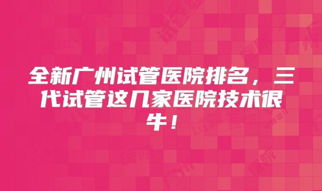 全新广州试管医院排名，三代试管这几家医院技术很牛！