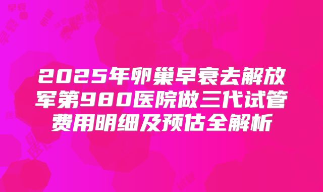 2025年卵巢早衰去解放军第980医院做三代试管费用明细及预估全解析