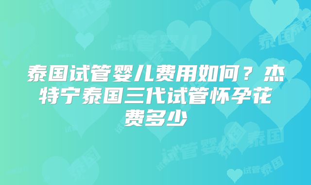 泰国试管婴儿费用如何？杰特宁泰国三代试管怀孕花费多少