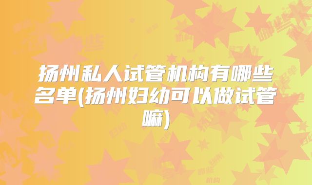 扬州私人试管机构有哪些名单(扬州妇幼可以做试管嘛)