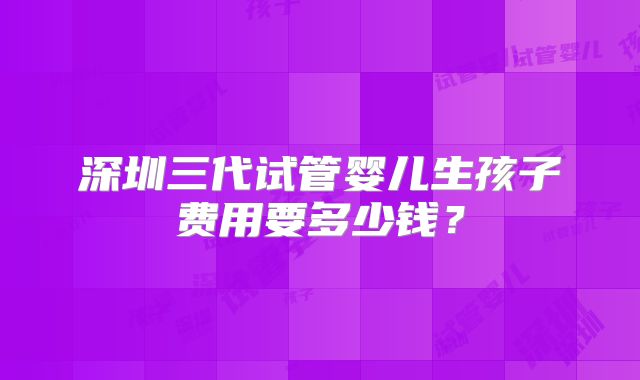 深圳三代试管婴儿生孩子费用要多少钱？