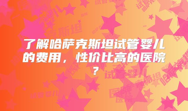 了解哈萨克斯坦试管婴儿的费用，性价比高的医院？