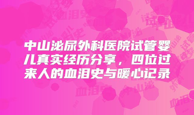 中山泌尿外科医院试管婴儿真实经历分享,四位过来人的血泪史与暖心记录