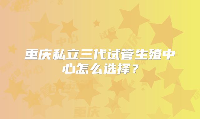 重庆私立三代试管生殖中心怎么选择？