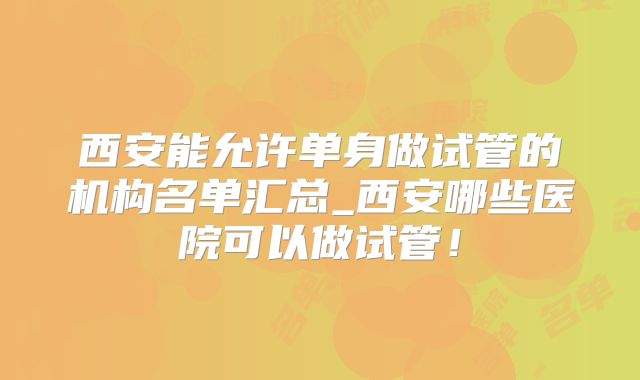 西安能允许单身做试管的机构名单汇总_西安哪些医院可以做试管!