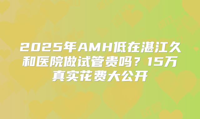 2025年AMH低在湛江久和医院做试管贵吗？15万真实花费大公开