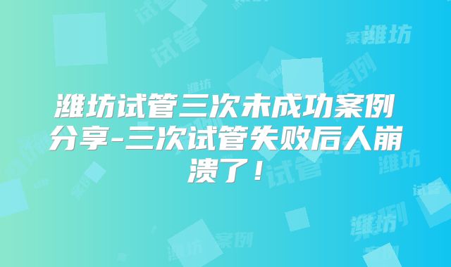 潍坊试管三次未成功案例分享-三次试管失败后人崩溃了!