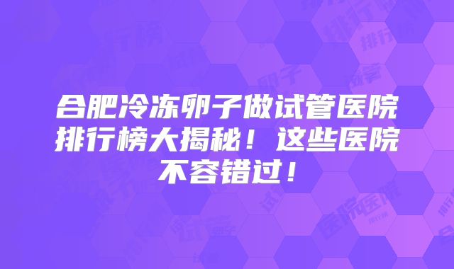 合肥冷冻卵子做试管医院排行榜大揭秘！这些医院不容错过！