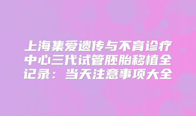 上海集爱遗传与不育诊疗中心三代试管胚胎移植全记录：当天注意事项大全