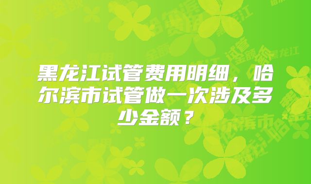 黑龙江试管费用明细，哈尔滨市试管做一次涉及多少金额？