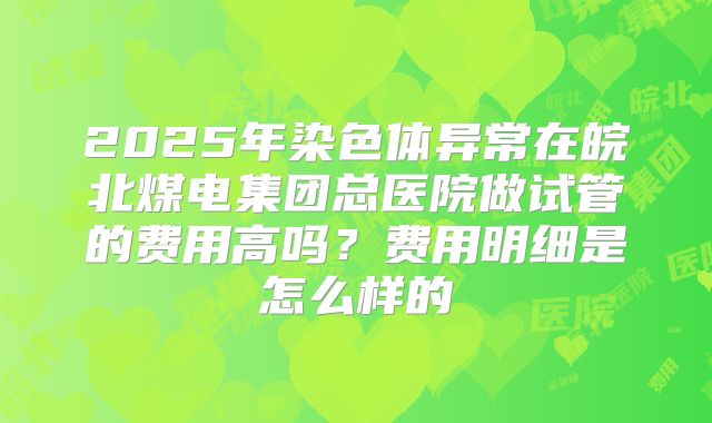 2025年染色体异常在皖北煤电集团总医院做试管的费用高吗?费用明细是怎么样的