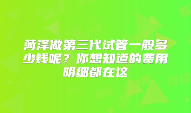 菏泽做第三代试管一般多少钱呢?你想知道的费用明细都在这