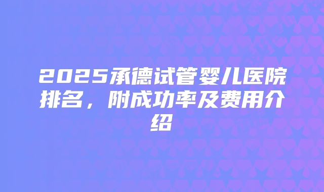 2025承德试管婴儿医院排名,附成功率及费用介绍