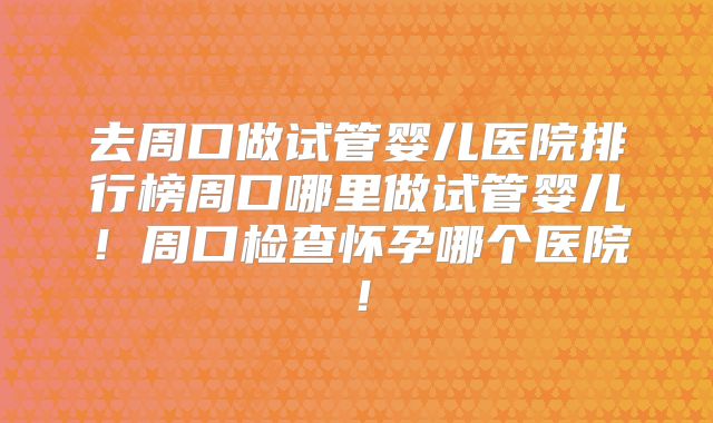 去周口做试管婴儿医院排行榜周口哪里做试管婴儿！周口检查怀孕哪个医院！