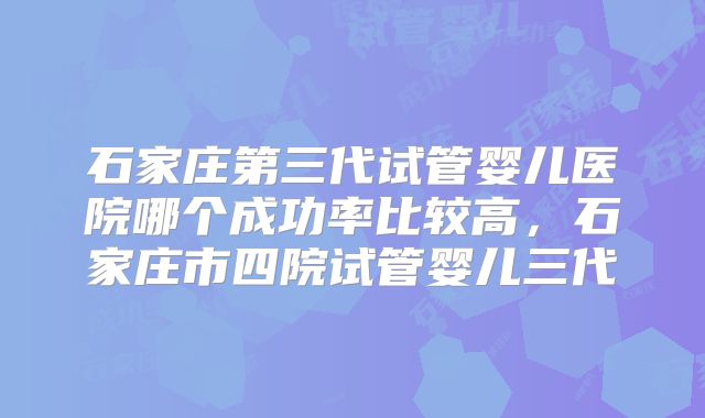 石家庄第三代试管婴儿医院哪个成功率比较高，石家庄市四院试管婴儿三代