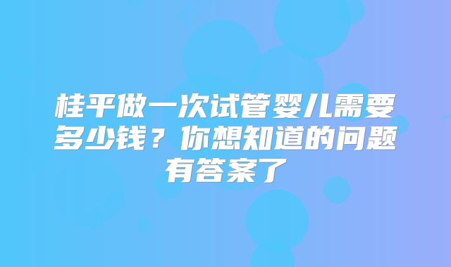 桂平做一次试管婴儿需要多少钱?你想知道的问题有答案了