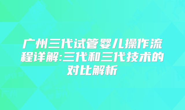 广州三代试管婴儿操作流程详解:三代和三代技术的对比解析