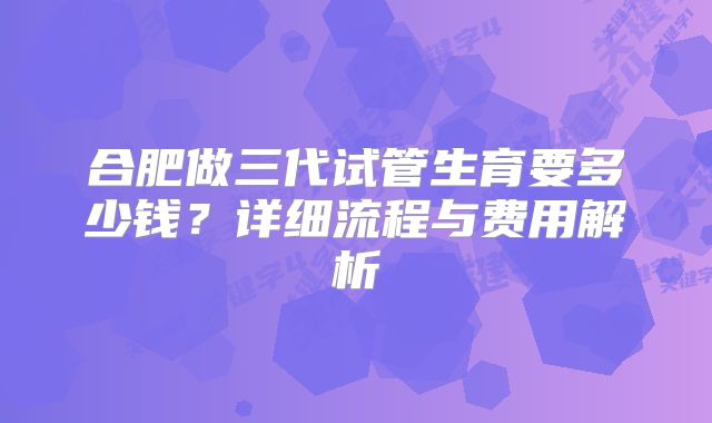 合肥做三代试管生育要多少钱？详细流程与费用解析