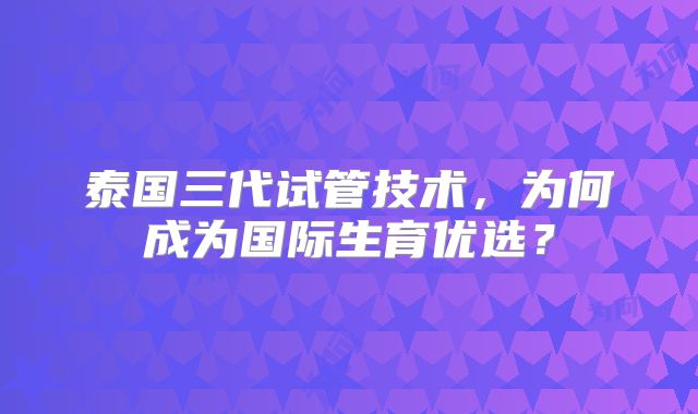 泰国三代试管技术，为何成为国际生育优选？