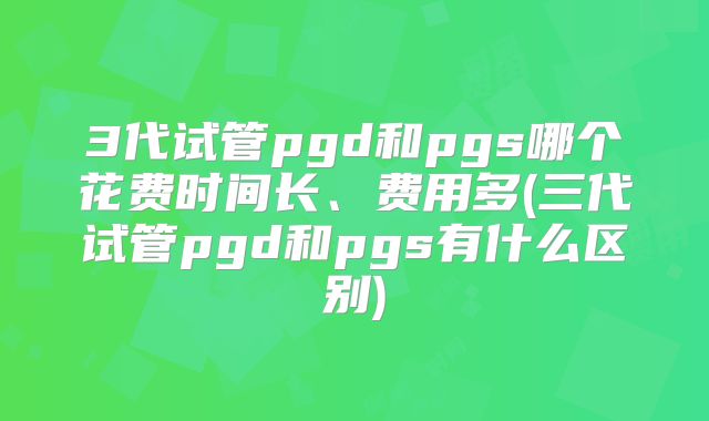 3代试管pgd和pgs哪个花费时间长、费用多(三代试管pgd和pgs有什么区别)