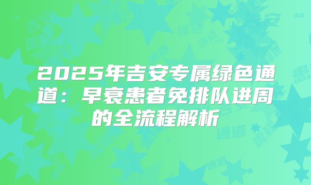 2025年吉安专属绿色通道：早衰患者免排队进周的全流程解析