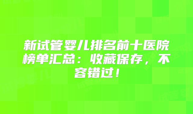 新试管婴儿排名前十医院榜单汇总：收藏保存，不容错过！