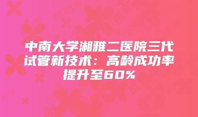 中南大学湘雅二医院三代试管新技术:高龄成功率提升至60%