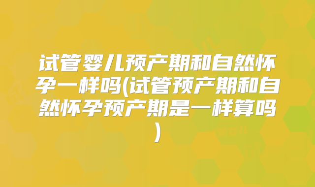 试管婴儿预产期和自然怀孕一样吗(试管预产期和自然怀孕预产期是一样算吗)