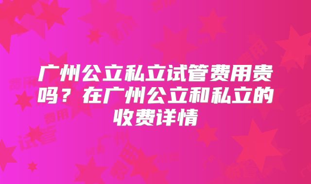 广州公立私立试管费用贵吗？在广州公立和私立的收费详情