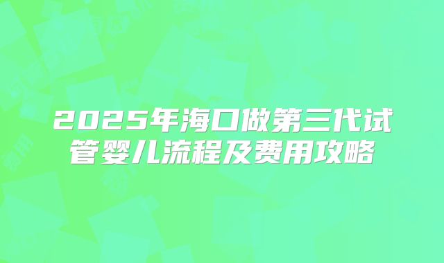 2025年海口做第三代试管婴儿流程及费用攻略